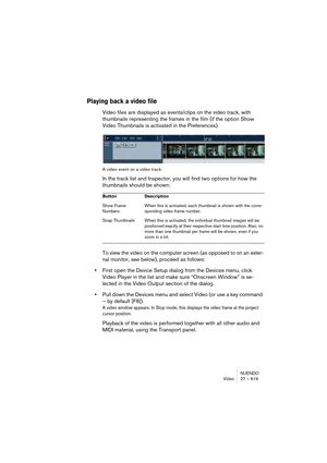 Page 619NUENDO
Video 27 – 619
Playing back a video file
Video files are displayed as events/clips on the video track, with 
thumbnails representing the frames in the film (if the option Show 
Video Thumbnails is activated in the Preferences).
A video event on a video track.
In the track list and Inspector, you will find two options for how the 
thumbnails should be shown:
To view the video on the computer screen (as opposed to on an exter-
nal monitor, see below), proceed as follows:
•First open the Device Setup...