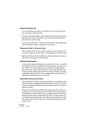 Page 620NUENDO
27 – 620 Video
Setting the Window size
If you are playing back video in a window on your computer screen, 
you may want to adjust the size:
•If you are using Direct Show, open the Device Setup dialog from the 
Devices menu, click Video Player in the list and use the Video Win-
dow buttons to select a size.
•If you are using DirectX or QuickTime, the window is fully sizable: Just 
click and drag its’ edges to adjust the window size.
Playing back video in full screen mode
When viewing video on the...