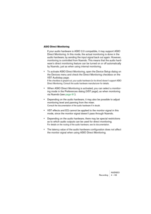 Page 63NUENDO
Recording 4 – 63
ASIO Direct Monitoring
If your audio hardware is ASIO 2.0 compatible, it may support ASIO 
Direct Monitoring. In this mode, the actual monitoring is done in the 
audio hardware, by sending the input signal back out again. However, 
monitoring is controlled from Nuendo. This means that the audio hard-
ware’s direct monitoring feature can be turned on or off automatically 
by Nuendo, just as when using internal monitoring.
•To activate ASIO Direct Monitoring, open the Device Setup...