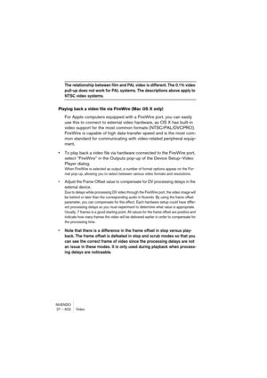 Page 622NUENDO
27 – 622 Video
The relationship between film and PAL video is different. The 0.1% video 
pull-up does not work for PAL systems. The descriptions above apply to 
NTSC video systems.
Playing back a video file via FireWire (Mac OS X only)
For Apple computers equipped with a FireWire port, you can easily 
use this to connect to external video hardware, as OS X has built-in 
video support for the most common formats (NTSC/PAL/DVCPRO). 
FireWire is capable of high data-transfer speed and is the most...