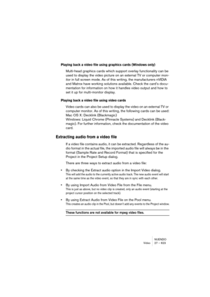 Page 623NUENDO
Video 27 – 623
Playing back a video file using graphics cards (Windows only)
Multi-head graphics cards which support overlay functionality can be 
used to display the video picture on an external TV or computer mon-
itor in full screen mode. As of this writing, the manufacturers nVIDIA 
and Matrox have working solutions available. Check the card’s docu-
mentation for information on how it handles video output and how to 
set it up for multi-monitor display.
Playing back a video file using video...