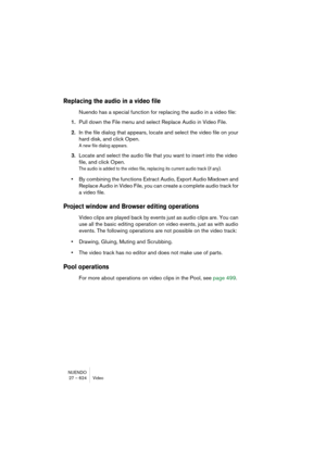 Page 624NUENDO
27 – 624 Video
Replacing the audio in a video file
Nuendo has a special function for replacing the audio in a video file:
1.Pull down the File menu and select Replace Audio in Video File.
2.In the file dialog that appears, locate and select the video file on your 
hard disk, and click Open.
A new file dialog appears.
3.Locate and select the audio file that you want to insert into the video 
file, and click Open.
The audio is added to the video file, replacing its current audio track (if any).
•By...