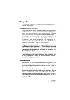 Page 625NUENDO
Video 27 – 625
Before you start
When working on a project involving a video file, there are several 
points to bear in mind:
Have you selected the right player?
The player is used not only for playback of the video file, but also to pro-
vide file information in the Pool and in the Import Video dialog. There-
fore, to make sure that you have chosen the right player for a particular 
type of video file, check the file information displayed in the Import 
Video dialog or the Pool prior to trying to...