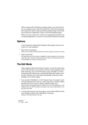 Page 626NUENDO
27 – 626 Video
When working with a Windows operating system, you may find that 
you are unable to edit a video file copied from a CD. This is because 
files copied from CD are write protected by default. Right-click the file, 
and uncheck the “Read-Only” option in the File Properties dialog.
When you have a video file in a format not supported by Nuendo, use 
an external application to convert it to a format that Nuendo can import.
Options
In the Preferences dialog (Event Display–Video page),...