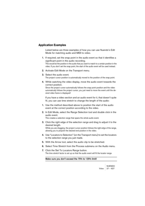 Page 627NUENDO
Video 27 – 627
Application Examples
Listed below are three examples of how you can use Nuendo’s Edit 
Mode for matching audio and MIDI to video.
1.If required, set the snap point in the audio event so that it identifies a 
significant point in the audio recording.
This would be the position in the audio that you want to match to a certain position in the 
video. If you don’t set the snap point, the start of the audio event will be used instead.
2.Activate Edit Mode on the Transport menu.
3.Select...