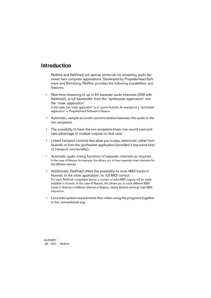 Page 630NUENDO
28 – 630 ReWire
Introduction
ReWire and ReWire2 are special protocols for streaming audio be-
tween two computer applications. Developed by Propellerhead Soft-
ware and Steinberg, ReWire provides the following possibilities and 
features:
•Real-time streaming of up to 64 separate audio channels (256 with 
ReWire2), at full bandwidth, from the “synthesizer application” into 
the “mixer application”.
In this case, the “mixer application” is of course Nuendo. An example of a “synthesizer...