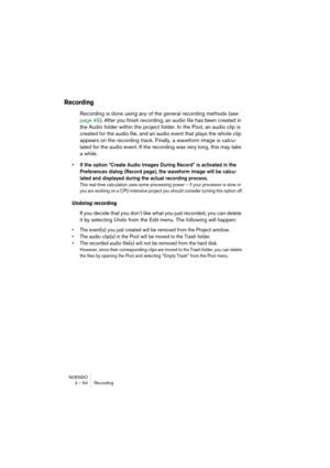 Page 64NUENDO
4 – 64 Recording
Recording
Recording is done using any of the general recording methods (see 
page 49). After you finish recording, an audio file has been created in 
the Audio folder within the project folder. In the Pool, an audio clip is 
created for the audio file, and an audio event that plays the whole clip 
appears on the recording track. Finally, a waveform image is calcu-
lated for the audio event. If the recording was very long, this may take 
a while.
• If the option “Create Audio...