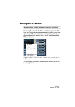 Page 635NUENDO
ReWire 28 – 635
Routing MIDI via ReWire2
This feature is only available with ReWire2-compatible applications.
When using Nuendo with a ReWire2-compatible application, addi-
tional MIDI outputs will automatically appear on the MIDI Output pop-
up menus for MIDI tracks. This allows you to play the synthesizer ap-
plication via MIDI from Nuendo, using it as one or several separate 
MIDI sound sources.
The MIDI outputs for a Reason song. Here, each output goes directly to a device in 
the Reason...