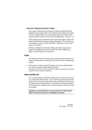 Page 639NUENDO
File handling 29 – 639
About the “Pending Connections” dialogs
If you open a Nuendo project created on another setup (other audio 
hardware), the program tries to find matching audio inputs and outputs 
for the i/o busses (this is one of the reasons why you should use de-
scriptive, generic names for your input and output ports – see page 17).
If the program cannot resolve all audio inputs and outputs used in the 
project, a Pending Connections dialog will appear. This will allow you 
to manually...