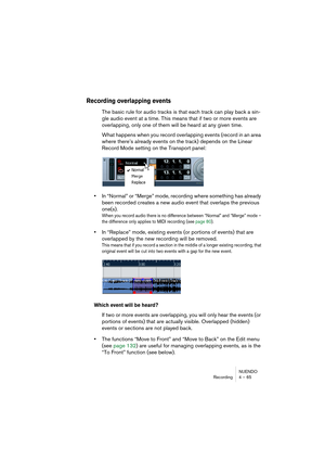 Page 65NUENDO
Recording 4 – 65
Recording overlapping events
The basic rule for audio tracks is that each track can play back a sin-
gle audio event at a time. This means that if two or more events are 
overlapping, only one of them will be heard at any given time.
What happens when you record overlapping events (record in an area 
where there’s already events on the track) depends on the Linear 
Record Mode setting on the Transport panel:
•In “Normal” or “Merge” mode, recording where something has already 
been...