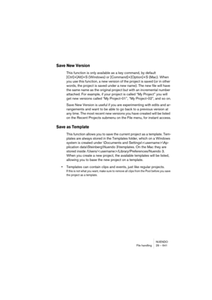 Page 641NUENDO
File handling 29 – 641
Save New Version
This function is only available as a key command, by default 
[Ctrl]+[Alt]+S (Windows) or [Command]+[Option]+S (Mac). When 
you use this function, a new version of the project is saved (or in other 
words, the project is saved under a new name). The new file will have 
the same name as the original project but with an incremental number 
attached. For example, if your project is called “My Project” you will 
get new versions called “My Project-01”, “My...