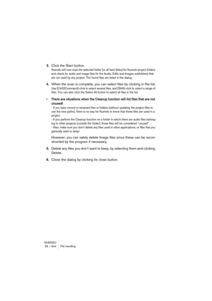 Page 644NUENDO
29 – 644 File handling
3.Click the Start button.
Nuendo will now scan the selected folder (or all hard disks) for Nuendo project folders 
and check for audio and image files (in the Audio, Edits and Images subfolders) that 
are not used by any project. The found files are listed in the dialog.
4.When the scan is complete, you can select files by clicking in the list.
Use [Ctrl]/[Command]-click to select several files, and [Shift]-click to select a range of 
files. You can also click the Select All...