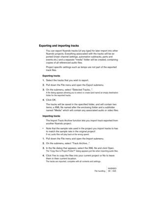 Page 645NUENDO
File handling 29 – 645
Exporting and importing tracks
You can export Nuendo tracks (of any type) for later import into other 
Nuendo projects. Everything associated with the tracks will be ex-
ported (mixer channel settings, automation subtracks, parts and 
events etc.) and a separate “media” folder will be created, containing 
copies of all referenced audio files.
Project specific settings such as tempo are not part of the exported 
track files.
Exporting tracks
1.Select the tracks that you wish...