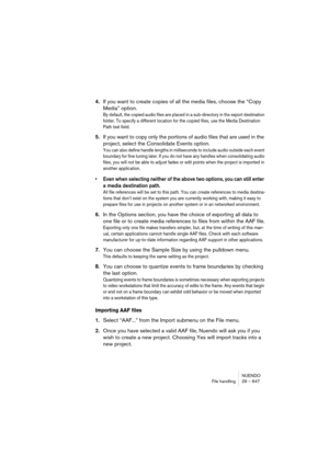 Page 647NUENDO
File handling 29 – 647
4.If you want to create copies of all the media files, choose the “Copy 
Media” option.
By default, the copied audio files are placed in a sub-directory in the export destination 
folder. To specify a different location for the copied files, use the Media Destination 
Path text field.
5.If you want to copy only the portions of audio files that are used in the 
project, select the Consolidate Events option. 
You can also define handle lengths in milliseconds to include audio...