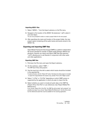 Page 649NUENDO
File handling 29 – 649
Importing AES31 files
1.Select “AES31...” from the Import submenu on the File menu.
2.Navigate to the location of the AES31 file (extension “.adl”), select it 
and click Open.
You are now prompted to select or create a project folder for the new project.
3.After specifying the name and location of the project folder, the new 
project opens containing all the audio tracks and events stored in the 
AES31 file.
Exporting and importing OMF files
Open Media Framework Interchange...