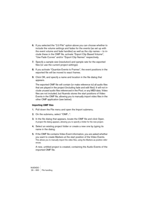 Page 650NUENDO
29 – 650 File handling
6.If you selected the “2.0 File” option above you can choose whether to 
include the volume settings and fades for the events (as set up with 
the event volume and fade handles) as well as the clip names – to in-
clude these in the OMF file, activate “Export Clip Based Volume”, 
“Use Fade Curves” and/or “Export Clip Names” respectively.
7.Specify a sample size (resolution) and sample rate for the exported 
files (or use the current project settings).
8.If you activate...