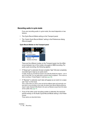 Page 66NUENDO
4 – 66 Recording
Recording audio in cycle mode
If you are recording audio in cycle mode, the result depends on two 
factors:
•The Cycle Record Mode setting on the Transport panel.
•The “Audio Cycle Record Mode” setting in the Preferences dialog 
(Record page).
Cycle Record Modes on the Transport panel
There are five different modes on the Transport panel, but the differ-
ences between two of the modes only apply to MIDI recording. For 
audio cycle recording, the following applies:
•If “Keep Last”...