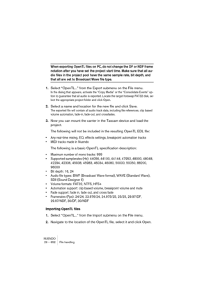 Page 652NUENDO
29 – 652 File handling
When exporting OpenTL files on PC, do not change the DF or NDF frame 
notation after you have set the project start time. Make sure that all au-
dio files in the project pool have the same sample rate, bit depth, and 
that all are set to Broadcast Wave file type.
1.Select “OpenTL...” from the Export submenu on the File menu.
In the dialog that appears, activate the “Copy Media” or the “Consolidate Events” op-
tion to guarantee that all audio is exported. Locate the target...