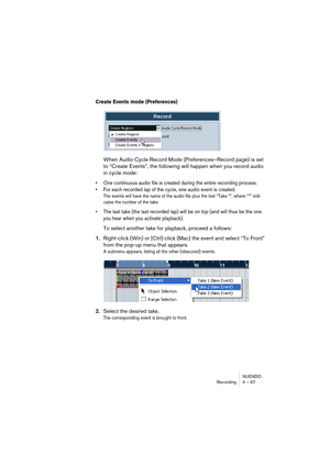 Page 67NUENDO
Recording 4 – 67
Create Events mode (Preferences)
When Audio Cycle Record Mode (Preferences–Record page) is set 
to “Create Events”, the following will happen when you record audio 
in cycle mode:
• One continuous audio file is created during the entire recording process. 
• For each recorded lap of the cycle, one audio event is created.
The events will have the name of the audio file plus the text “Take *”, where “*” indi-
cates the number of the take.
• The last take (the last recorded lap) will...