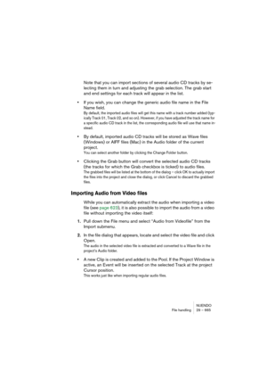 Page 665NUENDO
File handling 29 – 665
Note that you can import sections of several audio CD tracks by se-
lecting them in turn and adjusting the grab selection. The grab start 
and end settings for each track will appear in the list.
•If you wish, you can change the generic audio file name in the File 
Name field.
By default, the imported audio files will get this name with a track number added (typ-
ically Track 01, Track 02, and so on). However, if you have adjusted the track name for 
a specific audio CD...