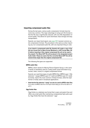 Page 667NUENDO
File handling 29 – 667
Importing compressed audio files
During the last years, various audio compression formats have be-
come very common. The major advantage of using such file formats is 
that the file size is significantly reduced, with very little degradation of 
sound quality. This allows for quick download, mass storage and easy 
transportation.
Nuendo can import (and export, see page 551) several common au-
dio compression formats. The procedure is the same as when import-
ing any...