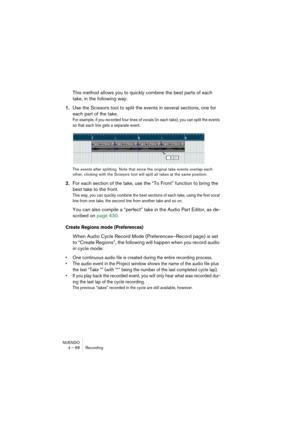 Page 68NUENDO
4 – 68 Recording
This method allows you to quickly combine the best parts of each 
take, in the following way:
1.Use the Scissors tool to split the events in several sections, one for 
each part of the take.
For example, if you recorded four lines of vocals (in each take), you can split the events 
so that each line gets a separate event.
The events after splitting. Note that since the original take events overlap each 
other, clicking with the Scissors tool will split all takes at the same...