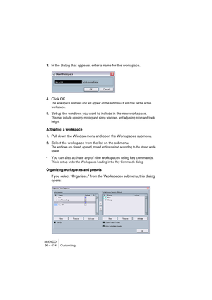 Page 674NUENDO
30 – 674 Customizing
3.In the dialog that appears, enter a name for the workspace.
4.Click OK.
The workspace is stored and will appear on the submenu. It will now be the active 
workspace.
5.Set up the windows you want to include in the new workspace.
This may include opening, moving and sizing windows, and adjusting zoom and track 
height.
Activating a workspace
1.Pull down the Window menu and open the Workspaces submenu.
2.Select the workspace from the list on the submenu.
The windows are...