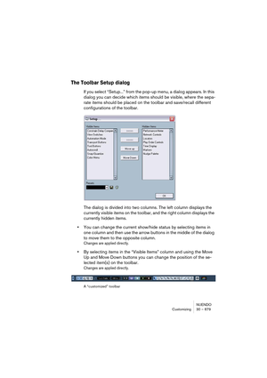 Page 679NUENDO
Customizing 30 – 679
The Toolbar Setup dialog
If you select “Setup...” from the pop-up menu, a dialog appears. In this 
dialog you can decide which items should be visible, where the sepa-
rate items should be placed on the toolbar and save/recall different 
configurations of the toolbar.
The dialog is divided into two columns. The left column displays the 
currently visible items on the toolbar, and the right column displays the 
currently hidden items.
•You can change the current show/hide...