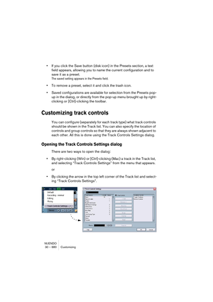 Page 680NUENDO
30 – 680 Customizing
•If you click the Save button (disk icon) in the Presets section, a text 
field appears, allowing you to name the current configuration and to 
save it as a preset.
The saved setting appears in the Presets field.
•To remove a preset, select it and click the trash icon.
•Saved configurations are available for selection from the Presets pop-
up in the dialog, or directly from the pop-up menu brought up by right-
clicking or [Ctrl]-clicking the toolbar.
Customizing track...