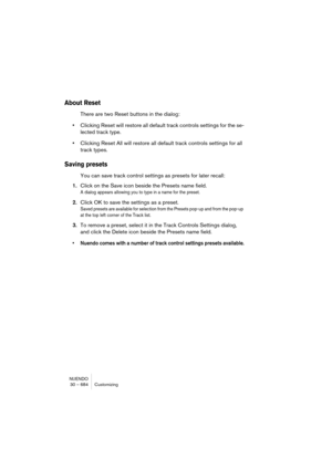 Page 684NUENDO
30 – 684 Customizing
About Reset
There are two Reset buttons in the dialog:
•Clicking Reset will restore all default track controls settings for the se-
lected track type.
•Clicking Reset All will restore all default track controls settings for all 
track types.
Saving presets
You can save track control settings as presets for later recall:
1.Click on the Save icon beside the Presets name field.
A dialog appears allowing you to type in a name for the preset.
2.Click OK to save the settings as a...