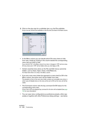 Page 686NUENDO
30 – 686 Customizing
2.Click on the plus sign for a subfolder item, e.g. the File subfolder.
As you can see, all items and subfolders on the File menu are listed in the Name column.
•In the Menu column you can decide which File menu items to hide 
from view, simply by clicking in the column beside the corresponding 
menu item you wish to hide.
If you click the “On” in the Menu column for an item, it changes to “Off” and vice versa. 
All menu items set to “Off” will be hidden when you click Apply...