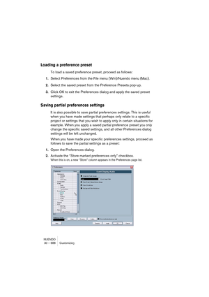 Page 688NUENDO
30 – 688 Customizing
Loading a preference preset
To load a saved preference preset, proceed as follows:
1.Select Preferences from the File menu (Win)/Nuendo menu (Mac).
2.Select the saved preset from the Preference Presets pop-up.
3.Click OK to exit the Preferences dialog and apply the saved preset 
settings.
Saving partial preferences settings
It is also possible to save partial preferences settings. This is useful 
when you have made settings that perhaps only relate to a specific 
project or...