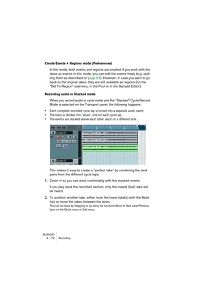 Page 70NUENDO
4 – 70 Recording
Create Events + Regions mode (Preferences)
In this mode, both events and regions are created. If you work with the 
takes as events in this mode, you can edit the events freely (e.g. split-
ting them as described on page 67). However, in case you want to go 
back to the original takes, they are still available as regions (on the 
“Set To Region” submenu, in the Pool or in the Sample Editor).
Recording audio in Stacked mode
When you record audio in cycle mode and the “Stacked”...