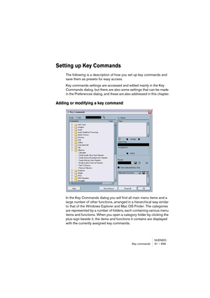 Page 699NUENDO
Key commands 31 – 699
Setting up Key Commands
The following is a description of how you set up key commands and 
save them as presets for easy access.
Key commands settings are accessed and edited mainly in the Key 
Commands dialog, but there are also some settings that can be made 
in the Preferences dialog, and these are also addressed in this chapter.
Adding or modifying a key command
In the Key Commands dialog you will find all main menu items and a 
large number of other functions, arranged...