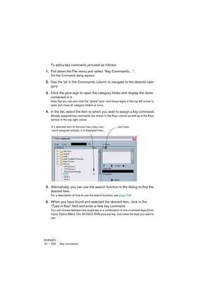 Page 700NUENDO
31 – 700 Key commands
To add a key command, proceed as follows:
1.Pull down the File menu and select “Key Commands…”.
The Key Commands dialog appears.
2.Use the list in the Commands column to navigate to the desired cate-
gory.
3.Click the plus-sign to open the category folder and display the items 
contained in it.
Note that you can also click the “global” plus- and minus-signs in the top left corner to 
open and close all category folders at once.
4.In the list, select the item to which you wish...