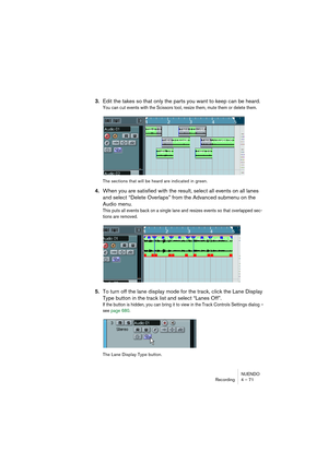 Page 71NUENDO
Recording 4 – 71
3.Edit the takes so that only the parts you want to keep can be heard.
You can cut events with the Scissors tool, resize them, mute them or delete them.
The sections that will be heard are indicated in green.
4.When you are satisfied with the result, select all events on all lanes 
and select “Delete Overlaps” from the Advanced submenu on the 
Audio menu.
This puts all events back on a single lane and resizes events so that overlapped sec-
tions are removed.
5.To turn off the lane...