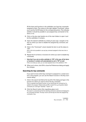 Page 703NUENDO
Key commands 31 – 703
All the items and functions in the subfolders can have key commands 
assigned to them. The column to the right, labeled “Command”, allows 
you to set the On/Off status for the corresponding items. This indicates 
whether it should be possible to use assigned key commands for the 
items or not.
2.Click on the plus-sign beside one of the main folders to open it and 
list the subfolders it contains.
3.Open the desired subfolder by clicking its plus-sign, navigate to the 
item...