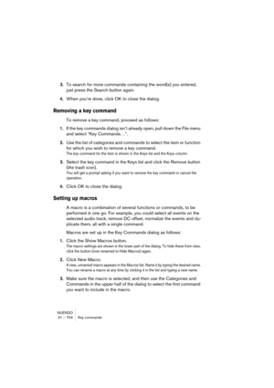 Page 704NUENDO
31 – 704 Key commands
3.To search for more commands containing the word(s) you entered, 
just press the Search button again.
4.When you’re done, click OK to close the dialog.
Removing a key command
To remove a key command, proceed as follows:
1.If the key commands dialog isn’t already open, pull down the File menu 
and select “Key Commands…”.
2.Use the list of categories and commands to select the item or function 
for which you wish to remove a key command.
The key command for the item is shown...