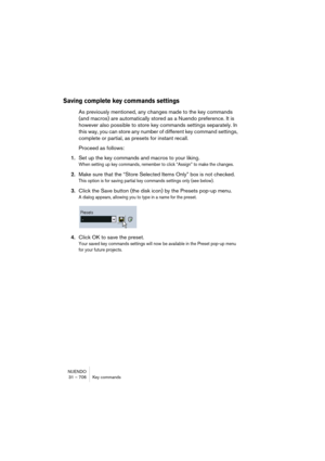 Page 706NUENDO
31 – 706 Key commands
Saving complete key commands settings
As previously mentioned, any changes made to the key commands 
(and macros) are automatically stored as a Nuendo preference. It is 
however also possible to store key commands settings separately. In 
this way, you can store any number of different key command settings, 
complete or partial, as presets for instant recall.
Proceed as follows:
1.Set up the key commands and macros to your liking.
When setting up key commands, remember to...