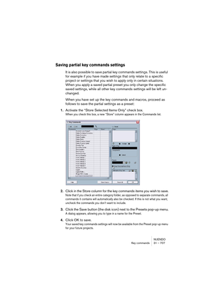 Page 707NUENDO
Key commands 31 – 707
Saving partial key commands settings
It is also possible to save partial key commands settings. This is useful 
for example if you have made settings that only relate to a specific 
project or settings that you wish to apply only in certain situations. 
When you apply a saved partial preset you only change the specific 
saved settings, while all other key commands settings will be left un-
changed.
When you have set up the key commands and macros, proceed as 
follows to save...