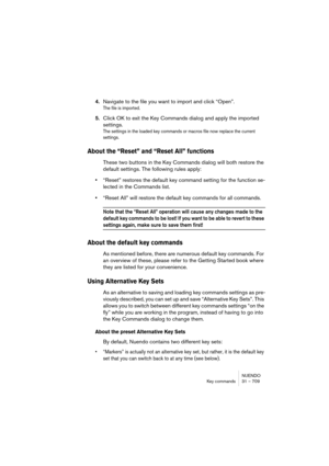 Page 709NUENDO
Key commands 31 – 709
4.Navigate to the file you want to import and click “Open”.
The file is imported.
5.Click OK to exit the Key Commands dialog and apply the imported 
settings.
The settings in the loaded key commands or macros file now replace the current 
settings.
About the “Reset” and “Reset All” functions
These two buttons in the Key Commands dialog will both restore the 
default settings. The following rules apply:
•“Reset” restores the default key command setting for the function se-...