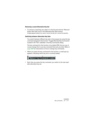 Page 711NUENDO
Key commands 31 – 711
Removing a saved Alternative Key Set
•To remove a saved key set, select it in the list and click the “Remove” 
button (the trash icon) in the Alternative Key Sets section.
A dialog appears asking if you want to remove the key set or cancel the operation.
Switching between Alternative Key Sets
You switch between different key sets in the program by using the key 
command assigned to the function “Toggle Alternate Key Commands”, 
located in the “File” subfolder in the Key...