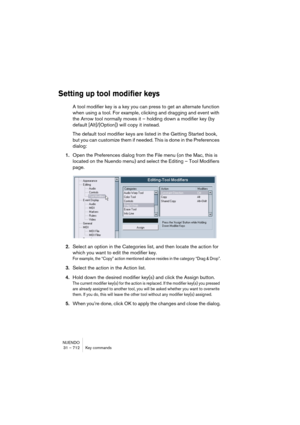 Page 712NUENDO
31 – 712 Key commands
Setting up tool modifier keys
A tool modifier key is a key you can press to get an alternate function 
when using a tool. For example, clicking and dragging and event with 
the Arrow tool normally moves it – holding down a modifier key (by 
default [Alt]/[Option]) will copy it instead.
The default tool modifier keys are listed in the Getting Started book, 
but you can customize them if needed. This is done in the Preferences 
dialog:
1.Open the Preferences dialog from the...