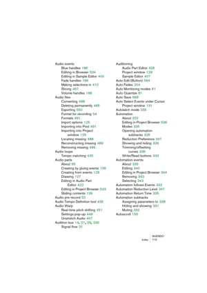 Page 715NUENDO
Index 715
Audio events
Blue handles
 186
Editing in Browser
 534
Editing in Sample Editor
 400
Fade handles
 186
Making selections in
 410
Slicing
 467
Volume handles
 188
Audio files
Converting
 498
Deleting permanently
 485
Exporting
 550
Format for recording
 54
Formats
 491
Import options
 126
Importing into Pool
 491
Importing into Project 
window
 125
Locating missing
 488
Reconstructing missing
 489
Removing missing
 489
Audio loops
Tempo matching
 435
Audio parts
About
 95
Creating by...