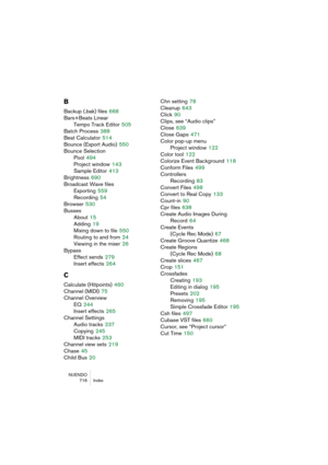 Page 716NUENDO
716 Index
B
Backup (.bak) files 668
Bars+Beats Linear
Tempo Track Editor
 505
Batch Process
 388
Beat Calculator
 514
Bounce (Export Audio)
 550
Bounce Selection
Pool
 494
Project window
 143
Sample Editor
 413
Brightness
 690
Broadcast Wave files
Exporting
 559
Recording
 54
Browser
 530
Busses
About
 15
Adding
 19
Mixing down to file
 550
Routing to and from
 24
Viewing in the mixer
 26
Bypass
Effect sends
 279
Insert effects
 264
C
Calculate (Hitpoints) 460
Channel (MIDI)
 75
Channel Overview...