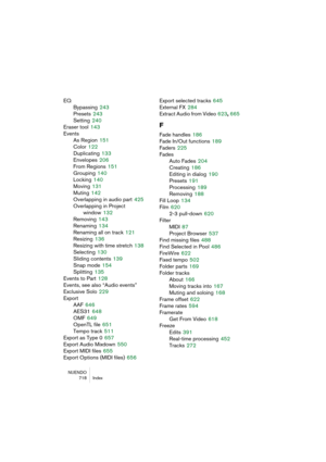 Page 718NUENDO
718 Index
EQ
Bypassing
 243
Presets
 243
Setting
 240
Eraser tool
 143
Events
As Region
 151
Color
 122
Duplicating
 133
Envelopes
 206
From Regions
 151
Grouping
 140
Locking
 140
Moving
 131
Muting
 142
Overlapping in audio part
 425
Overlapping in Project 
window
 132
Removing
 143
Renaming
 134
Renaming all on track
 121
Resizing
 136
Resizing with time stretch
 138
Selecting
 130
Sliding contents
 139
Snap mode
 154
Splitting
 135
Events to Part
 128
Events, see also “Audio events”
Exclusive...