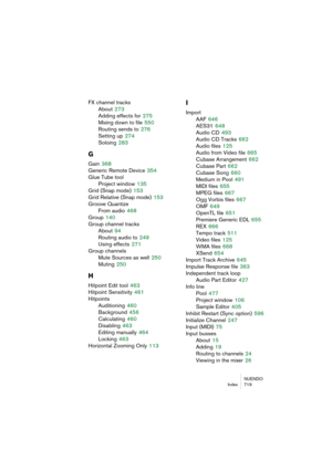 Page 719NUENDO
Index 719
FX channel tracks
About
 273
Adding effects for
 275
Mixing down to file
 550
Routing sends to
 276
Setting up
 274
Soloing
 283
G
Gain 368
Generic Remote Device
 354
Glue Tube tool
Project window
 135
Grid (Snap mode)
 153
Grid Relative (Snap mode)
 153
Groove Quantize
From audio
 468
Group
 140
Group channel tracks
About
 94
Routing audio to
 249
Using effects
 271
Group channels
Mute Sources as well
 250
Muting
 250
H
Hitpoint Edit tool 463
Hitpoint Sensitivity
 461
Hitpoints...