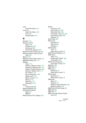 Page 721NUENDO
Index 721
Loop
Audio Part Editor
 427
Loop icon
Audio Part Editor
 426
Pool
 490
Sample Editor
 407
M
M button 142
Machine control
About
 576
Preferences
 592
Setting up
 585
Sony 9-Pin specifics
 593
Machine position follows jog
 592
Machine position follows mouse 
edits
 592
Macros
 704
Magnetic Cursor (Snap mode)
 154
Magnifying Glass tool
 113
Markers
About
 174
Adding in Marker window
 175
Drawing on Marker track
 179
Editing in Project Browser
 539
Editing on Marker track
 179
ID-numbers...