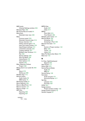 Page 722NUENDO
722 Index
MIDI tracks
Channel Settings window
 253
Minimize Files
 496
Mix (Cycle Record mode)
 81
Mixconvert
Extended mixer view
 236
Mixer
Common panel
 223
Extended channel strips
 213
Group channels
 249
Hiding channel types
 218
Input and output busses
 224
Input/Output settings
 213
Link/Unlink channels
 254
Loading settings
 257
Multiple mixer windows
 210
Pan
 232
Saving settings
 256
Solo and Mute
 229
Using Sends
 276
View options
 215
Volume
 225
Mixer Selection Follows 
Project
 238...