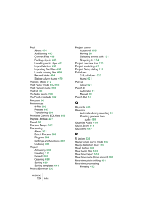 Page 724NUENDO
724 Index
Pool
About
 474
Auditioning
 490
Convert Files
 498
Finding clips in
 486
Handling audio clips
 481
Import Medium
 491
Importing Pool files
 497
Locate missing files
 488
Record folder
 494
Status column icons
 479
Position Mode
 312
Post-Fader mode
 60, 248
Post-Panner mode
 248
Postroll
 88
Pre fader sends
 278
Pre/Post crossfade
 362
Precount
 90
Preferences
9-Pin
 592
Presets
 687
Transferring
 694
Premiere Generic EDL files
 655
Prepare Archive
 497
Preroll
 88
Process Tempo
 512...